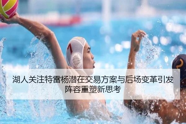 湖人关注特雷杨潜在交易方案与后场变革引发阵容重塑新思考