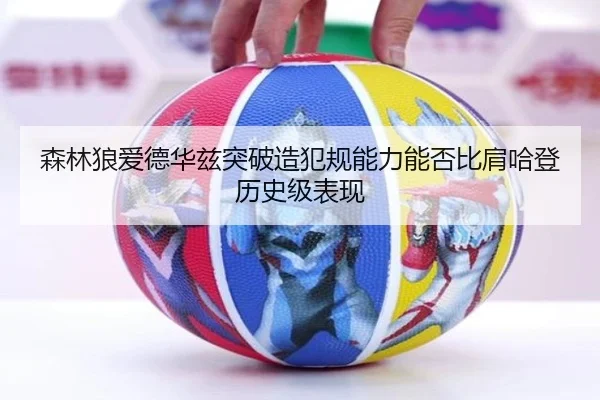 森林狼爱德华兹突破造犯规能力能否比肩哈登历史级表现