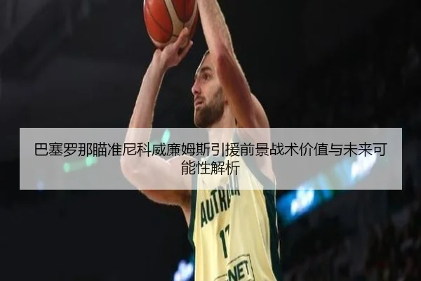 巴塞罗那瞄准尼科威廉姆斯引援前景战术价值与未来可能性解析