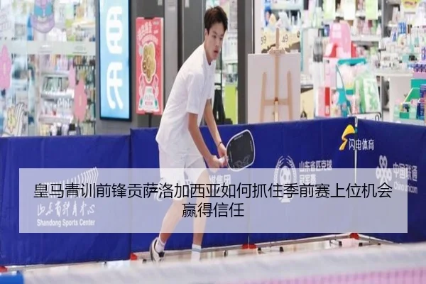 皇马青训前锋贡萨洛加西亚如何抓住季前赛上位机会赢得信任