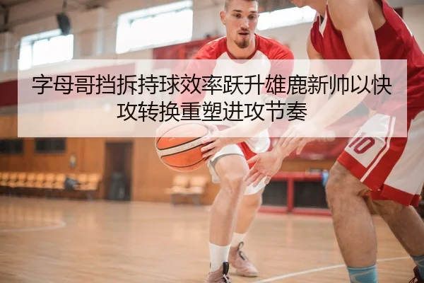 字母哥挡拆持球效率跃升雄鹿新帅以快攻转换重塑进攻节奏